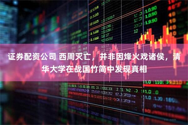 证券配资公司 西周灭亡，并非因烽火戏诸侯，清华大学在战国竹简中发现真相