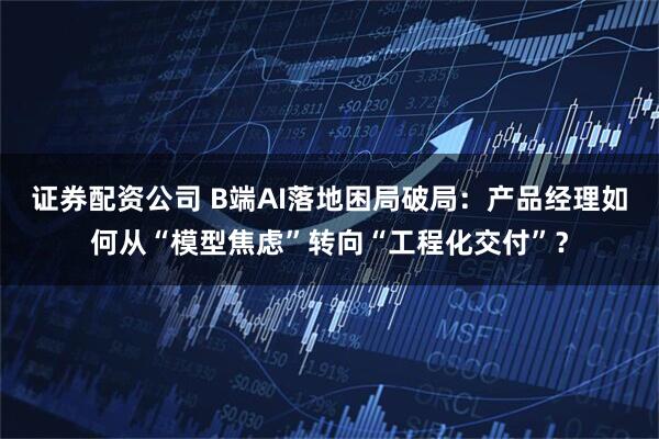 证券配资公司 B端AI落地困局破局：产品经理如何从“模型焦虑”转向“工程化交付”？