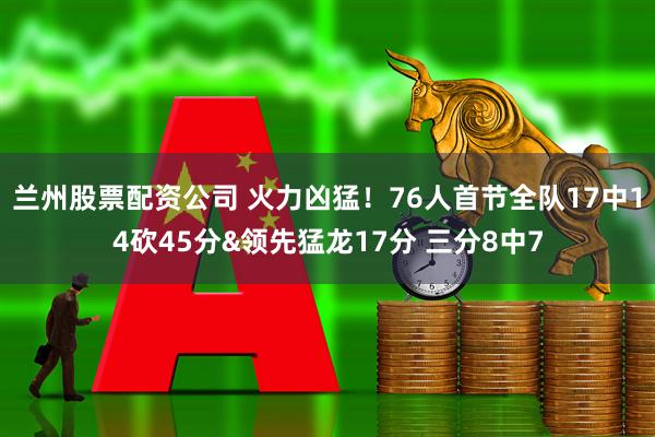 兰州股票配资公司 火力凶猛！76人首节全队17中14砍45分&领先猛龙17分 三分8中7