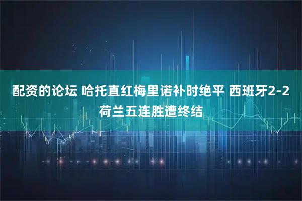 配资的论坛 哈托直红梅里诺补时绝平 西班牙2-2荷兰五连胜遭终结