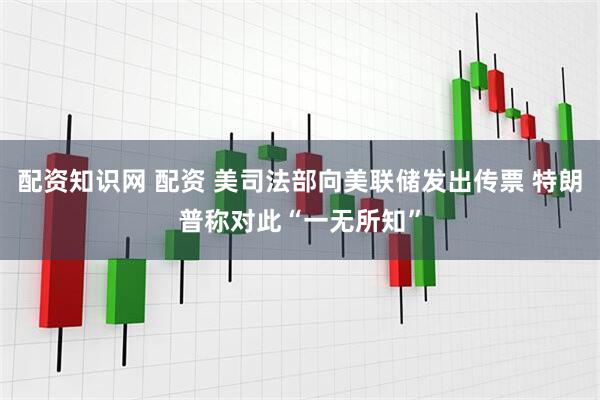 配资知识网 配资 美司法部向美联储发出传票 特朗普称对此“一无所知”