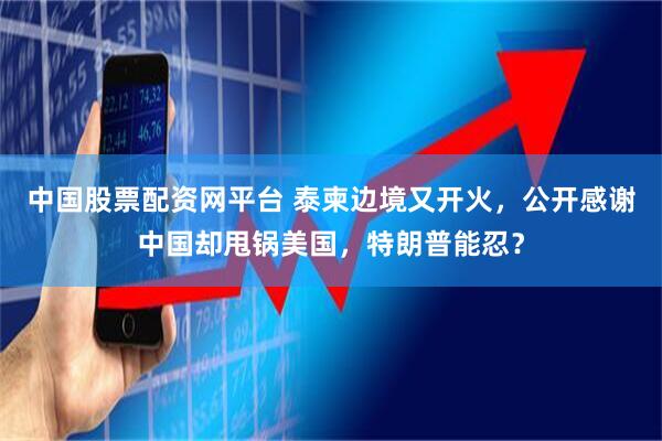 中国股票配资网平台 泰柬边境又开火，公开感谢中国却甩锅美国，特朗普能忍？