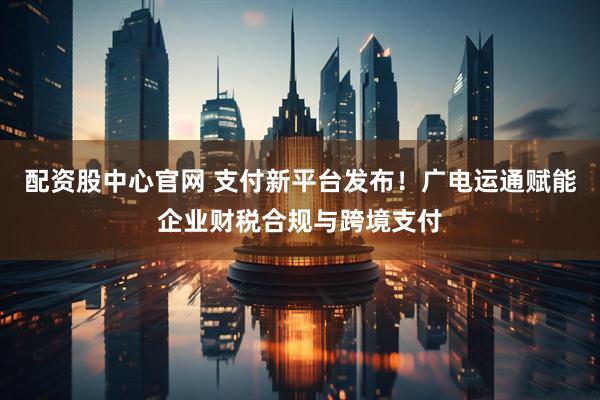 配资股中心官网 支付新平台发布！广电运通赋能企业财税合规与跨境支付
