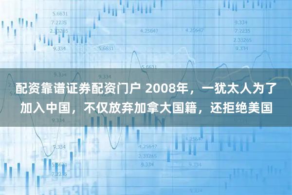 配资靠谱证券配资门户 2008年，一犹太人为了加入中国，不仅放弃加拿大国籍，还拒绝美国