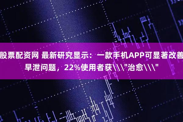 股票配资网 最新研究显示：一款手机APP可显著改善早泄问题，22%使用者获\＂治愈\＂